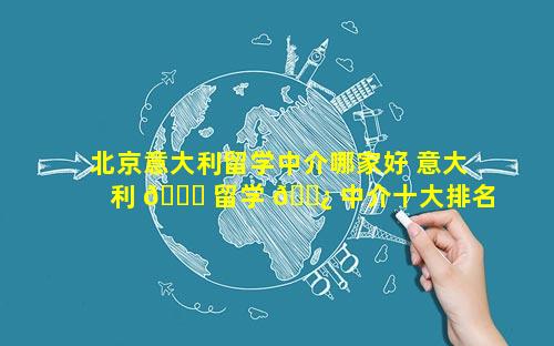 北京意大利留学中介哪家好 意大利 🐎 留学 🌿 中介十大排名